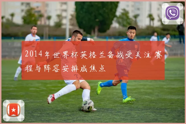 2014年世界杯英格兰备战受关注 赛程与阵容安排成焦点